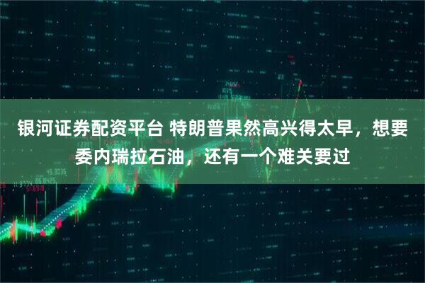 银河证券配资平台 特朗普果然高兴得太早，想要委内瑞拉石油，还有一个难关要过