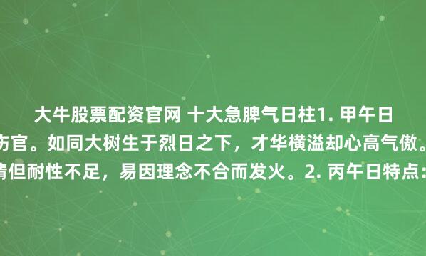 大牛股票配资官网 十大急脾气日柱1. 甲午日特点：木坐火地，自坐伤官。如同大树生于烈日之下，才华横溢却心高气傲。说话直接，富有激情但耐性不足，易因理念不合而发火。2. 丙午日特点：火坐火地，自坐羊刃。天上火遇到地上火，性如烈火，一点就着。热情奔放，但脾气暴烈，好打抱不平，有“拼命三郎”气质。...