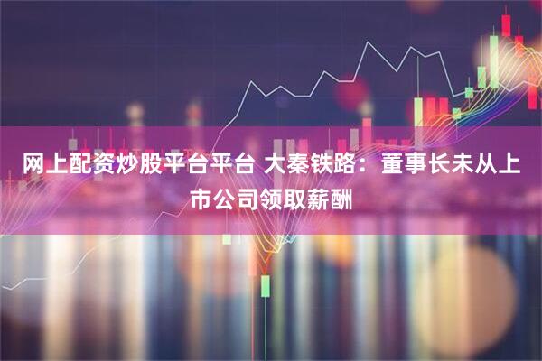 网上配资炒股平台平台 大秦铁路：董事长未从上市公司领取薪酬