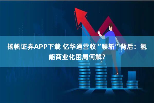 扬帆证券APP下载 亿华通营收“腰斩”背后：氢能商业化困局何解？