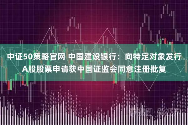 中证50策略官网 中国建设银行：向特定对象发行A股股票申请获中国证监会同意注册批复