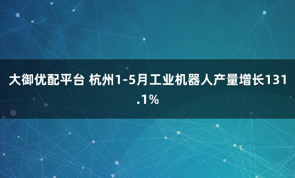 大御优配平台 杭州1-5月工业机器人产量增长131.1%