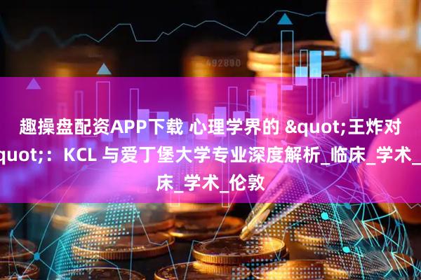 趣操盘配资APP下载 心理学界的 "王炸对决"：KCL 与爱丁堡大学专业深度解析_临床_学术_伦敦