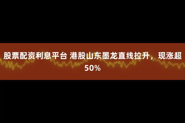 股票配资利息平台 港股山东墨龙直线拉升，现涨超50%