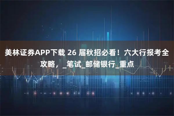 美林证券APP下载 26 届秋招必看！六大行报考全攻略，_笔试_邮储银行_重点