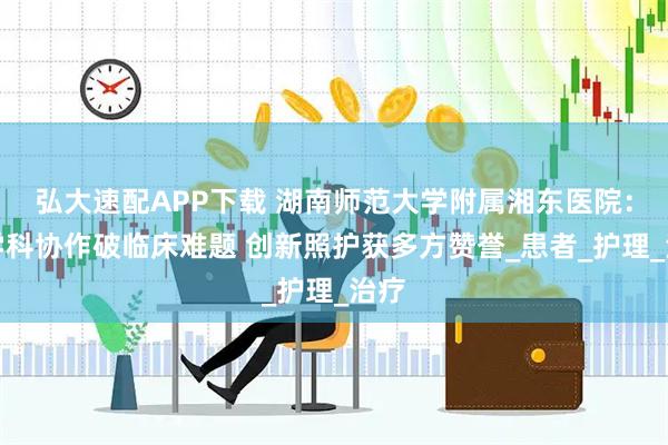 弘大速配APP下载 湖南师范大学附属湘东医院：多学科协作破临床难题 创新照护获多方赞誉_患者_护理_治疗