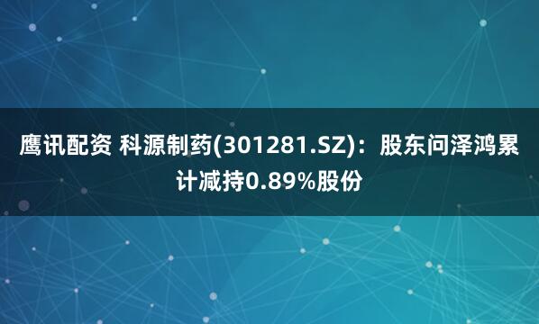 鹰讯配资 科源制药(301281.SZ):股东问泽鸿累计减持0.89%股份