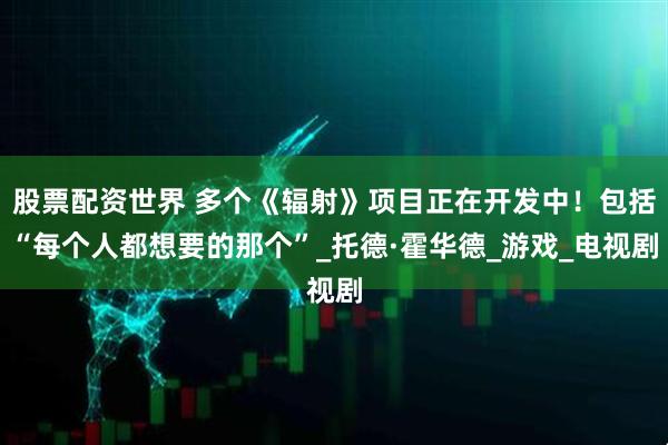 股票配资世界 多个《辐射》项目正在开发中！包括“每个人都想要的那个”_托德·霍华德_游戏_电视剧