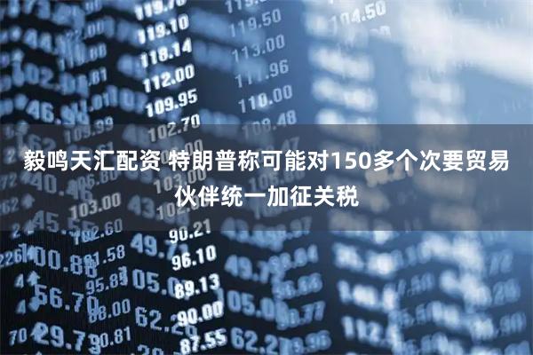 毅鸣天汇配资 特朗普称可能对150多个次要贸易伙伴统一加征关税