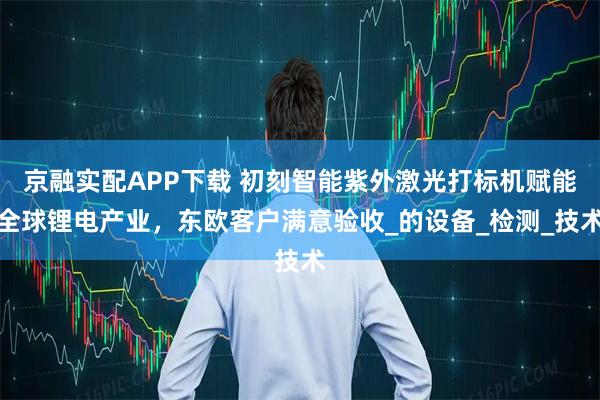 京融实配APP下载 初刻智能紫外激光打标机赋能全球锂电产业，东欧客户满意验收_的设备_检测_技术