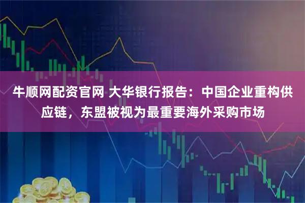 牛顺网配资官网 大华银行报告：中国企业重构供应链，东盟被视为最重要海外采购市场