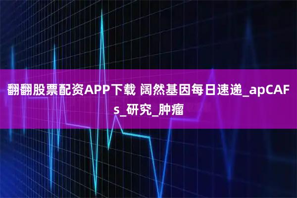 翻翻股票配资APP下载 阔然基因每日速递_apCAFs_研究_肿瘤