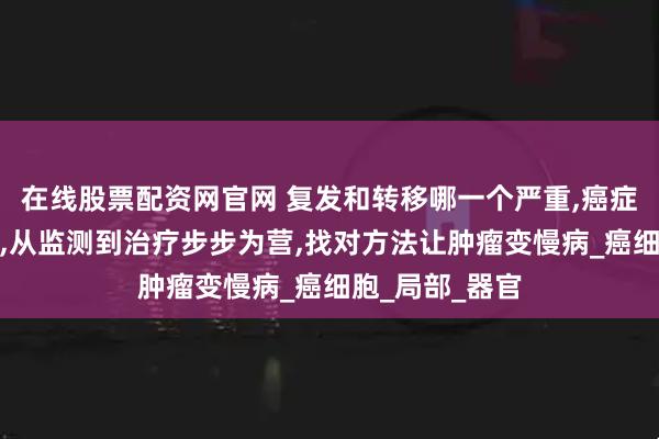 在线股票配资网官网 复发和转移哪一个严重,癌症预防复发转移,从监测到治疗步步为营,找对方法让肿瘤变慢病_癌细胞_局部_器官