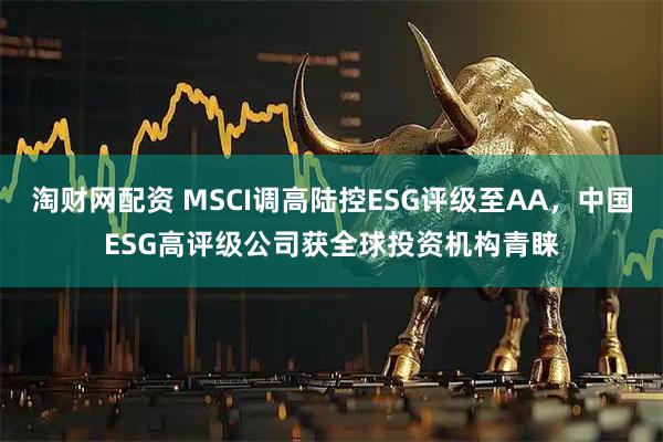 淘财网配资 MSCI调高陆控ESG评级至AA，中国ESG高评级公司获全球投资机构青睐