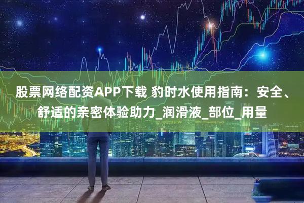 股票网络配资APP下载 豹时水使用指南：安全、舒适的亲密体验助力_润滑液_部位_用量