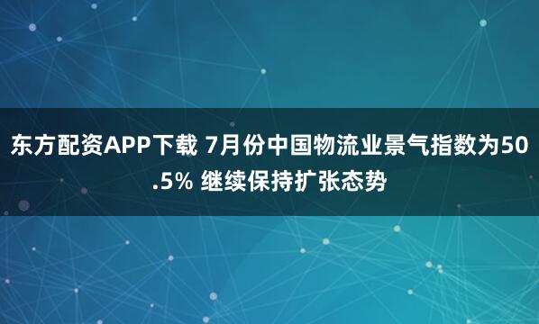 东方配资APP下载 7月份中国物流业景气指数为50.5% 继续保持扩张态势