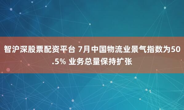 智沪深股票配资平台 7月中国物流业景气指数为50.5% 业务总量保持扩张