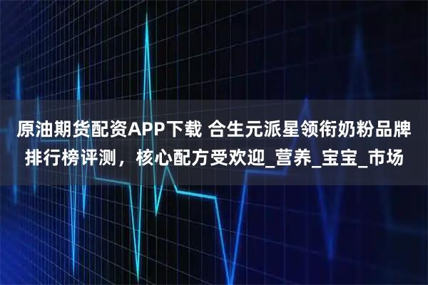 原油期货配资APP下载 合生元派星领衔奶粉品牌排行榜评测，核心配方受欢迎_营养_宝宝_市场