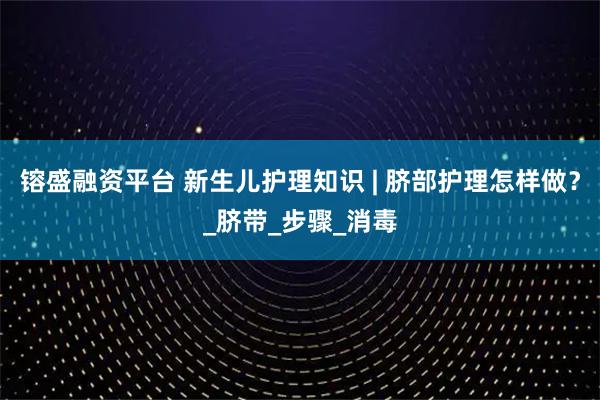镕盛融资平台 新生儿护理知识 | 脐部护理怎样做？_脐带_步骤_消毒