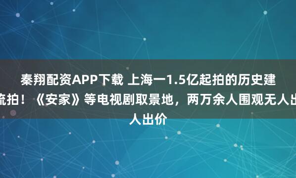 秦翔配资APP下载 上海一1.5亿起拍的历史建筑流拍！《安家》等电视剧取景地，两万余人围观无人出价
