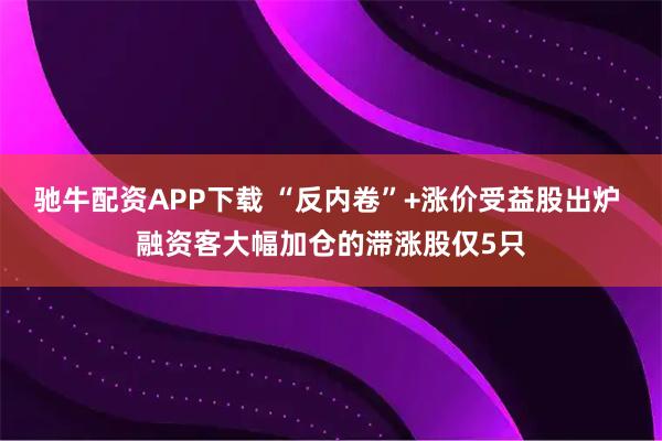 驰牛配资APP下载 “反内卷”+涨价受益股出炉 融资客大幅加仓的滞涨股仅5只