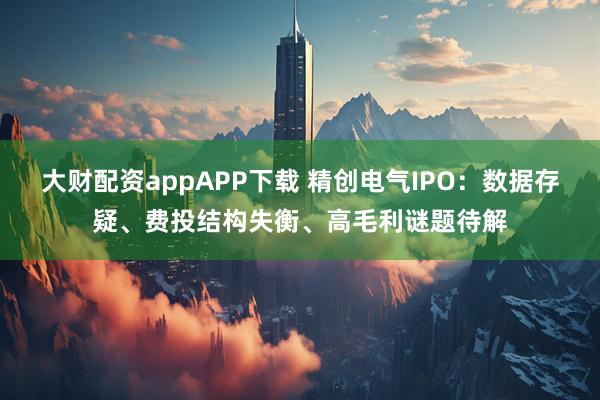 大财配资appAPP下载 精创电气IPO：数据存疑、费投结构失衡、高毛利谜题待解
