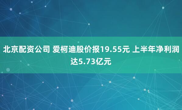 北京配资公司 爱柯迪股价报19.55元 上半年净利润达5.73亿元