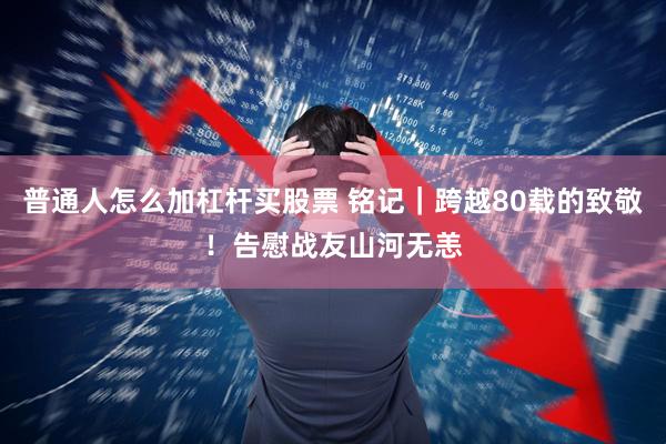 普通人怎么加杠杆买股票 铭记｜跨越80载的致敬！告慰战友山河无恙