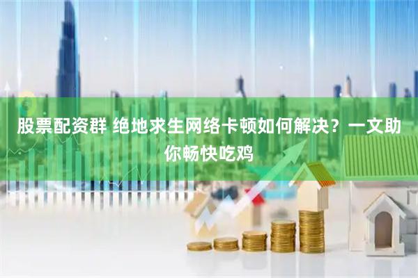 股票配资群 绝地求生网络卡顿如何解决？一文助你畅快吃鸡