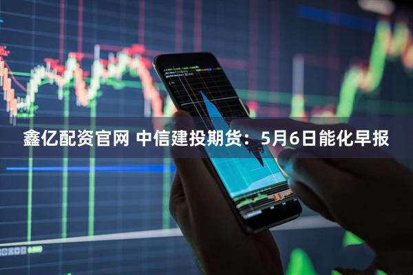 鑫亿配资官网 中信建投期货：5月6日能化早报