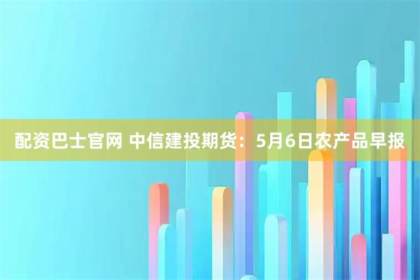 配资巴士官网 中信建投期货：5月6日农产品早报