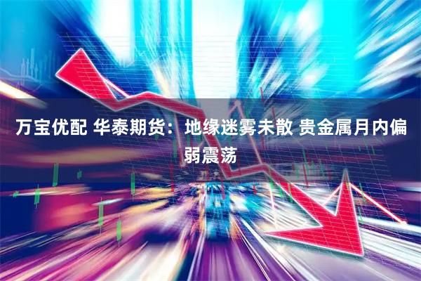 万宝优配 华泰期货：地缘迷雾未散 贵金属月内偏弱震荡