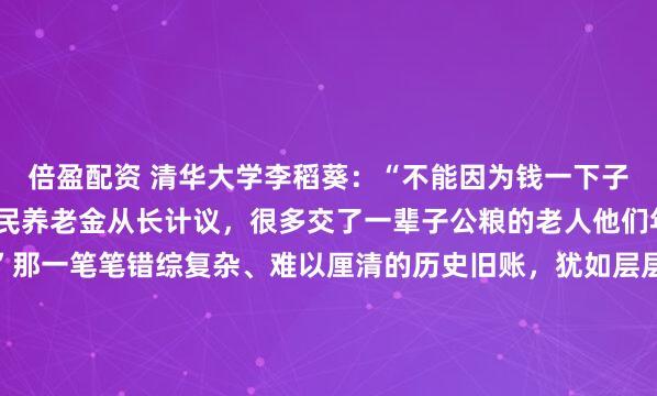 倍盈配资 清华大学李稻葵：“不能因为钱一下子拿不出来，就让提高农民养老金从长计议，很多交了一辈子公粮的老人他们年事已高，等不起了！”那一笔笔错综复杂、难以厘清的历史旧账，犹如层层迷雾，隐匿着往昔的纠葛与故事，它们在岁月长河中沉淀，等待着后人去探寻真相。2026年的今天，当我们谈论经济数据时，...