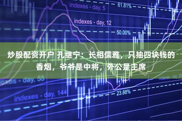炒股配资开户 孔继宁：长相儒雅，只抽四块钱的香烟，爷爷是中将，外公是主席